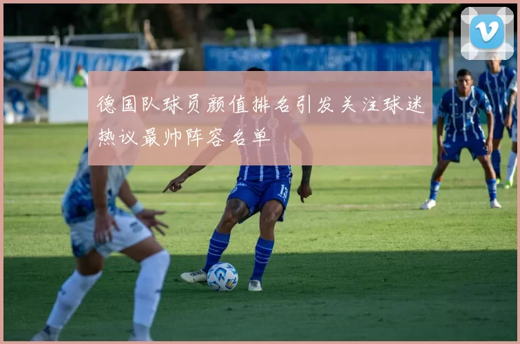 德国队球员颜值排名引发关注球迷热议最帅阵容名单