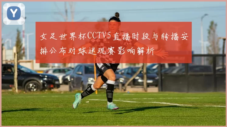女足世界杯CCTV5直播时段与转播安排公布对球迷观赛影响解析