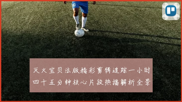 灭火宝贝法版精彩剪辑追踪一小时四十五分钟核心片段热播解析全景深度