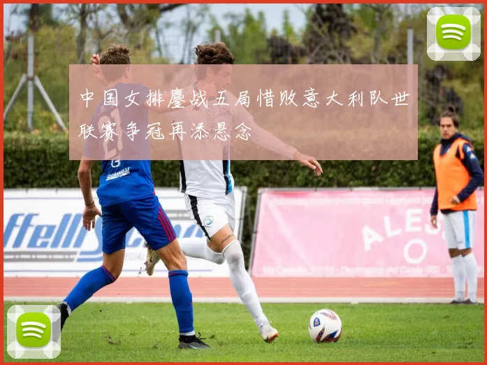 中国女排鏖战五局惜败意大利队世联赛争冠再添悬念