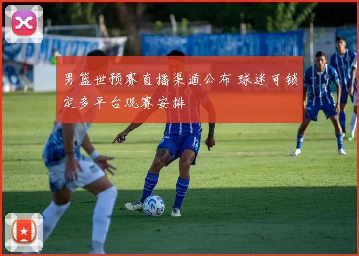 男篮世预赛直播渠道公布 球迷可锁定多平台观赛安排