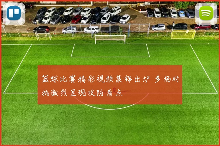 篮球比赛精彩视频集锦出炉 多场对抗激烈呈现攻防看点