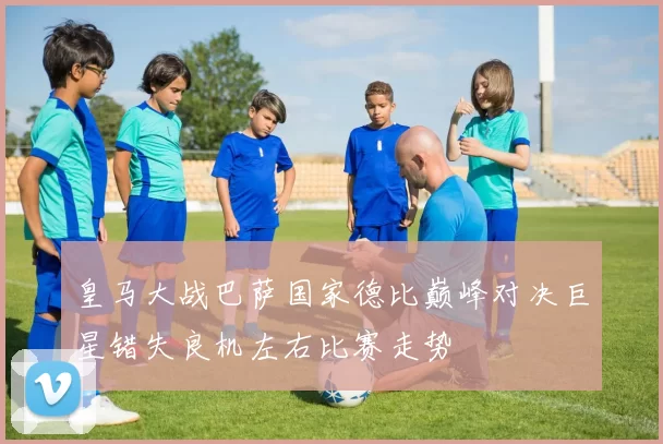 皇马大战巴萨国家德比巅峰对决巨星错失良机左右比赛走势