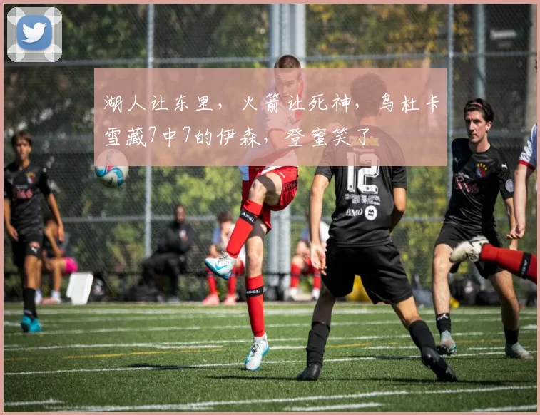 湖人让东里，火箭让死神，乌杜卡雪藏7中7的伊森，登蜜笑了