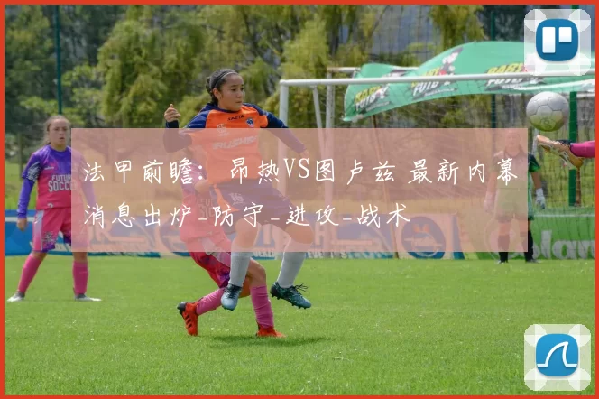 法甲前瞻:昂热VS图卢兹 最新内幕消息出炉_防守_进攻_战术