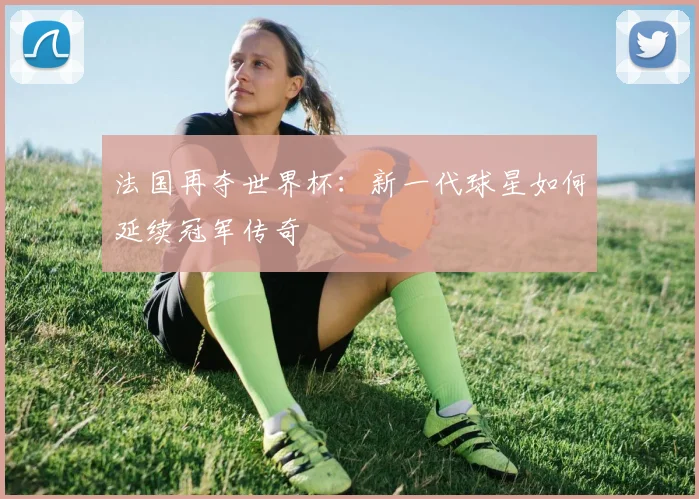 法国再夺世界杯：新一代球星如何延续冠军传奇