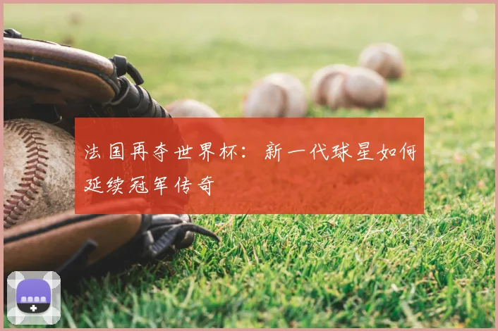 法国再夺世界杯:新一代球星如何延续冠军传奇
