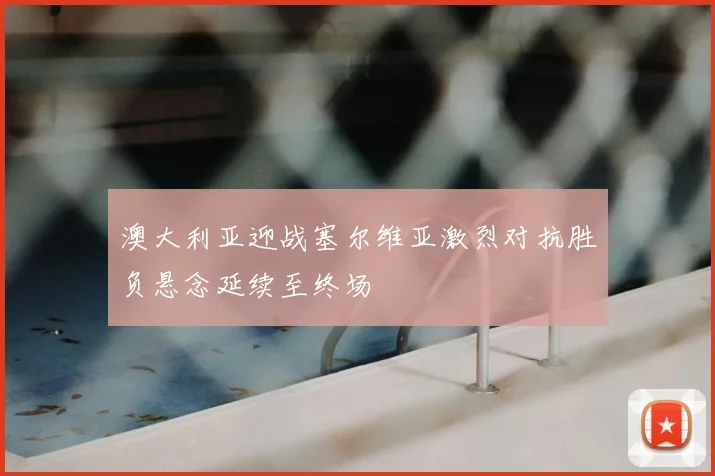 澳大利亚迎战塞尔维亚激烈对抗胜负悬念延续至终场