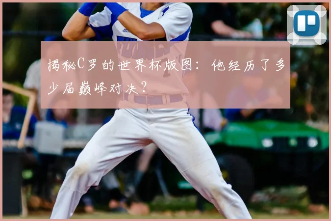 揭秘C罗的世界杯版图：他经历了多少届巅峰对决？