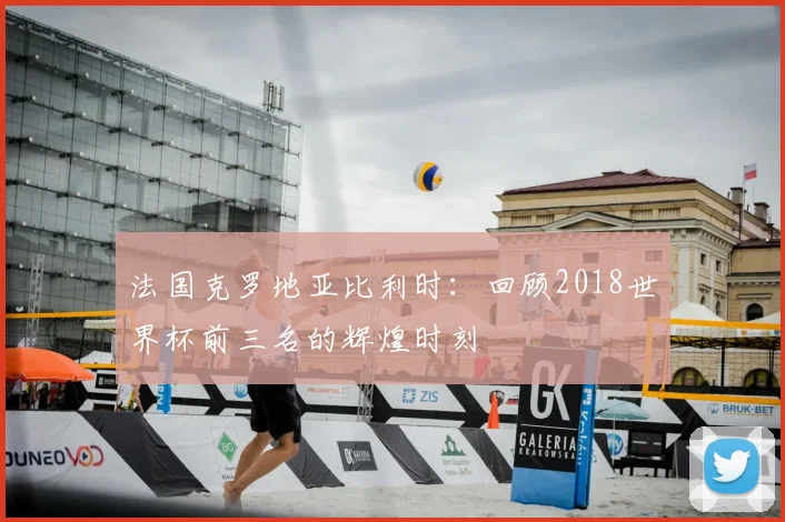 法国克罗地亚比利时：回顾2018世界杯前三名的辉煌时刻