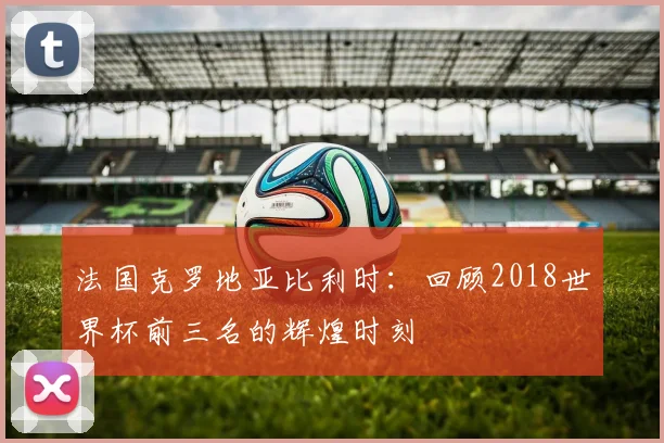 法国克罗地亚比利时:回顾2018世界杯前三名的辉煌时刻
