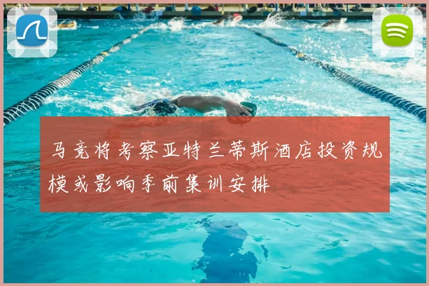 马竞将考察亚特兰蒂斯酒店投资规模或影响季前集训安排