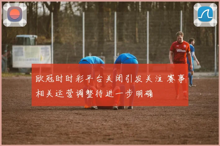 欧冠时时彩平台关闭引发关注 赛事相关运营调整待进一步明确