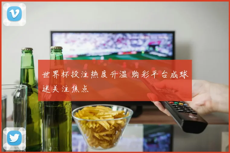 世界杯投注热度升温 购彩平台成球迷关注焦点