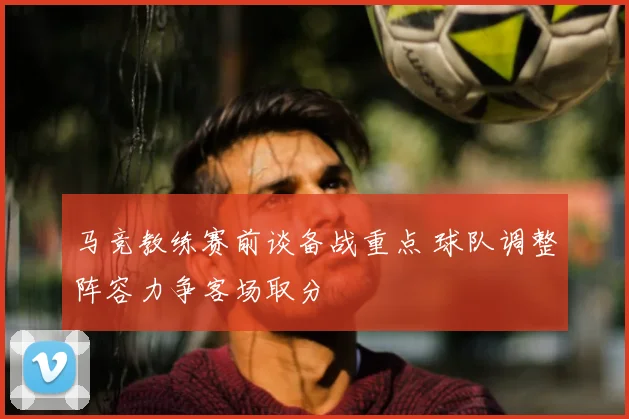 马竞教练赛前谈备战重点 球队调整阵容力争客场取分