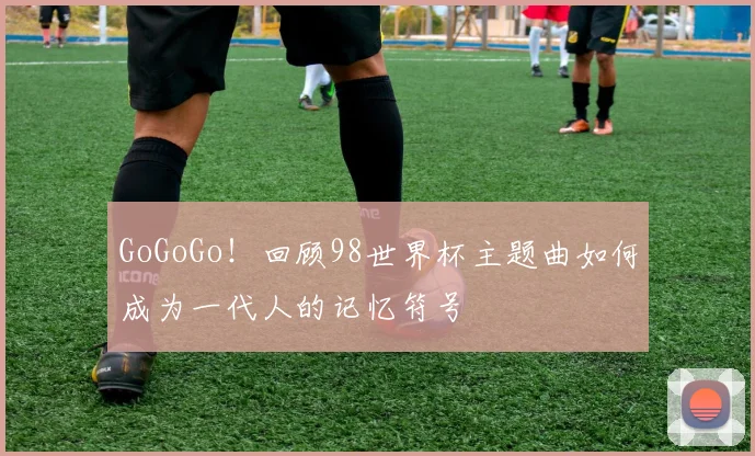 GoGoGo！回顾98世界杯主题曲如何成为一代人的记忆符号