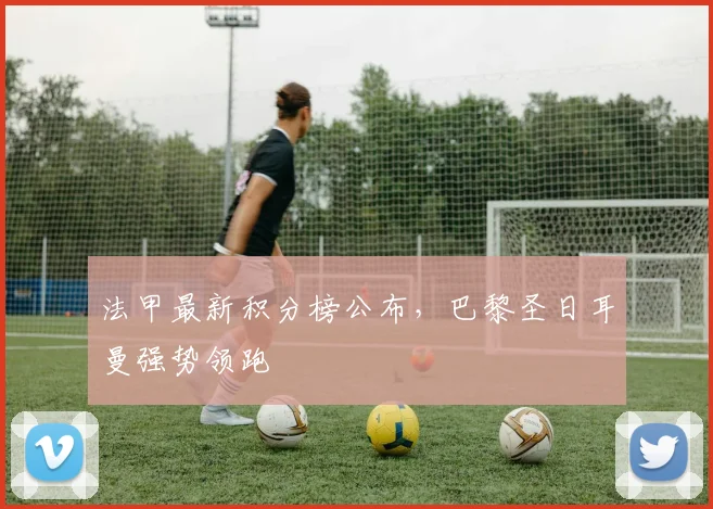 法甲最新积分榜公布，巴黎圣日耳曼强势领跑