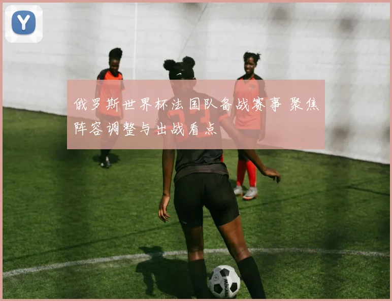 俄罗斯世界杯法国队备战赛事 聚焦阵容调整与出战看点