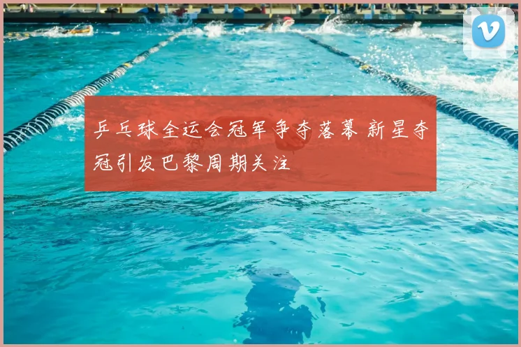 乒乓球全运会冠军争夺落幕 新星夺冠引发巴黎周期关注