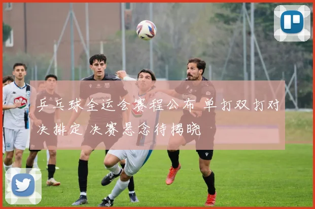 乒乓球全运会赛程公布 单打双打对决排定 决赛悬念待揭晓